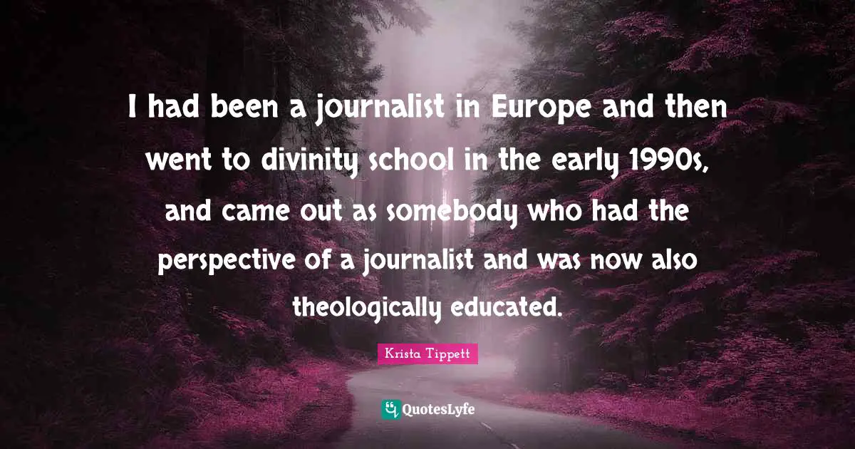 Krista Tippett Quotes: "I had been a journalist in Europe and then went to divinity school in the early 1990s, and came out as somebody who had the perspective of a journalist and was now also theologically educated."