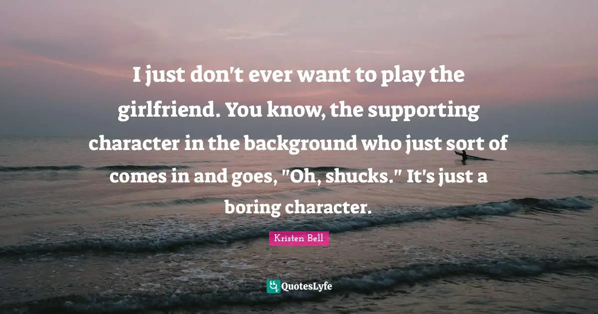 Kristen Bell Quotes: "I just don't ever want to play the girlfriend. You know, the supporting character in the background who just sort of comes in and goes, "Oh, shucks." It's just a boring character."