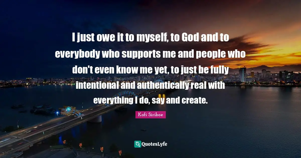 I just owe it to myself, to God and to everybody who supports me and people who don't even know me yet, to just be fully intentional and authentically real with everything I do, say and create.