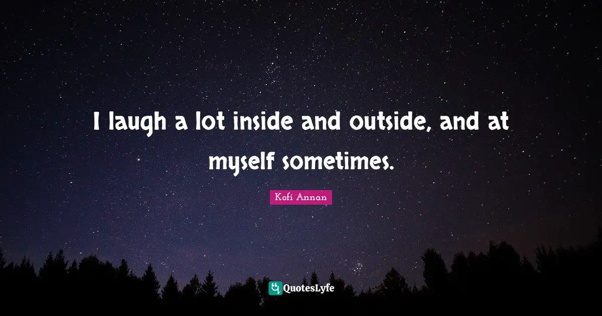 I laugh a lot inside and outside, and at myself sometimes.