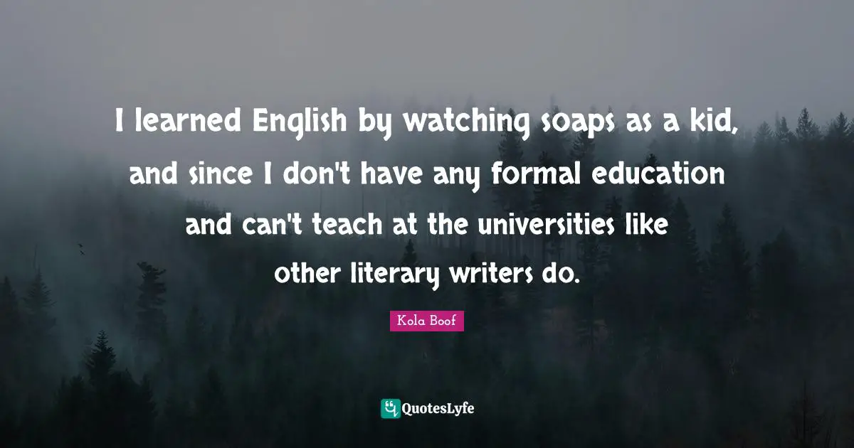 I learned English by watching soaps as a kid, and since I don't have any formal education and can't teach at the universities like other literary writers do.