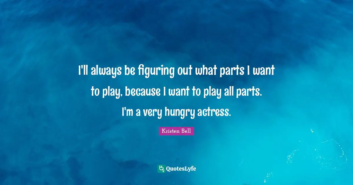 I'll always be figuring out what parts I want to play, because I want to play all parts. I'm a very hungry actress.