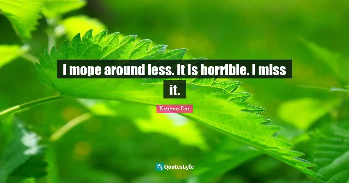 I mope around less. It is horrible. I miss it.