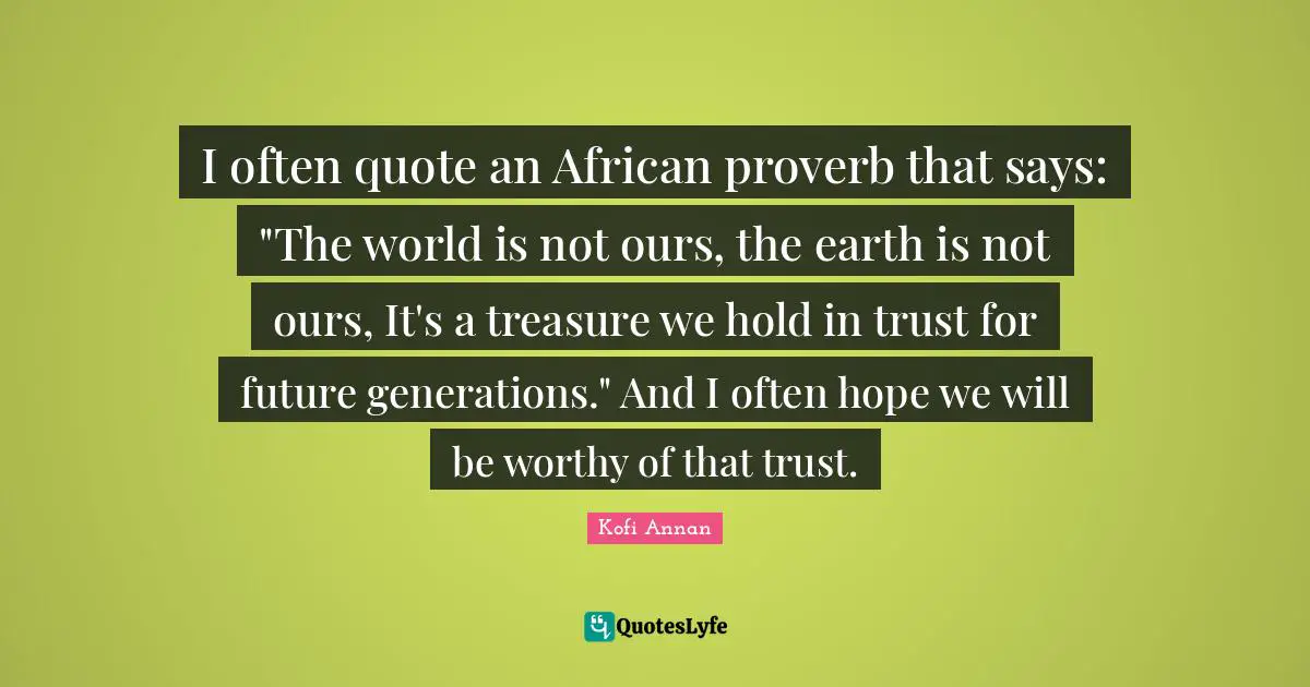 I often quote an African proverb that says: "The world is not ours, the earth is not ours, It's a treasure we hold in trust for future generations." And I often hope we will be worthy of that trust.