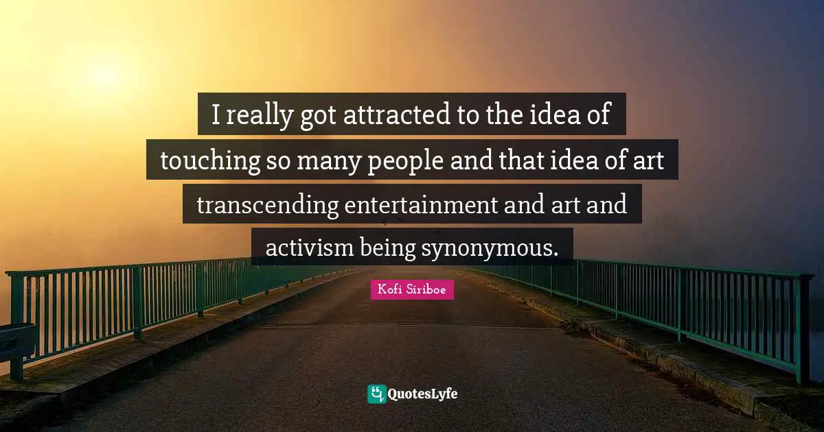 I really got attracted to the idea of touching so many people and that idea of art transcending entertainment and art and activism being synonymous.