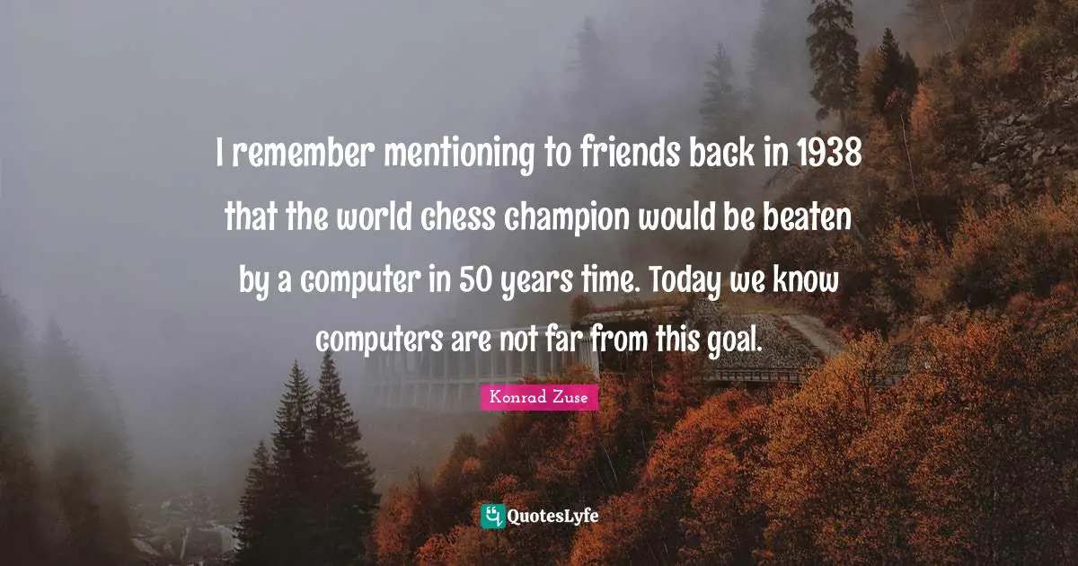 I remember mentioning to friends back in 1938 that the world chess champion would be beaten by a computer in 50 years time. Today we know computers are not far from this goal.