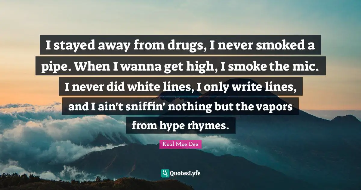 Kool Moe Dee Quotes: "I stayed away from drugs, I never smoked a pipe. When I wanna get high, I smoke the mic. I never did white lines, I only write lines, and I ain't sniffin' nothing but the vapors from hype rhymes."