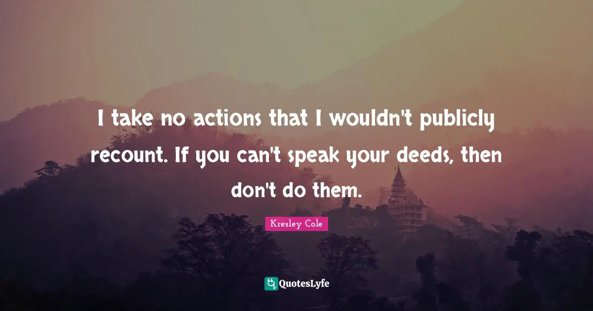 I take no actions that I wouldn't publicly recount. If you can't speak your deeds, then don't do them.
