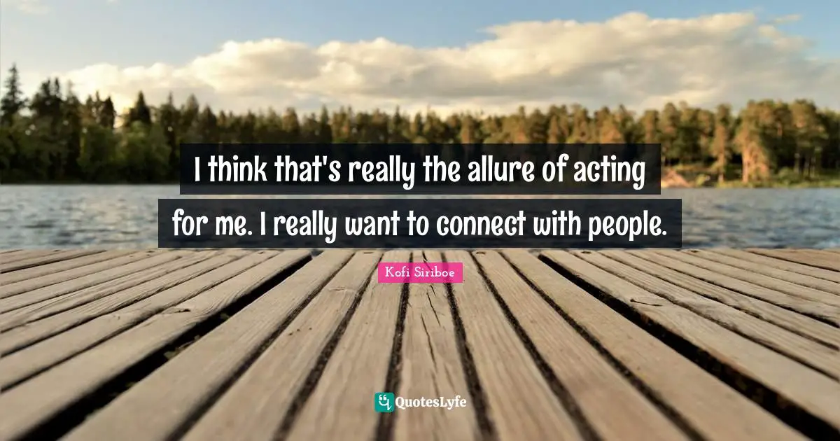 I think that's really the allure of acting for me. I really want to connect with people.