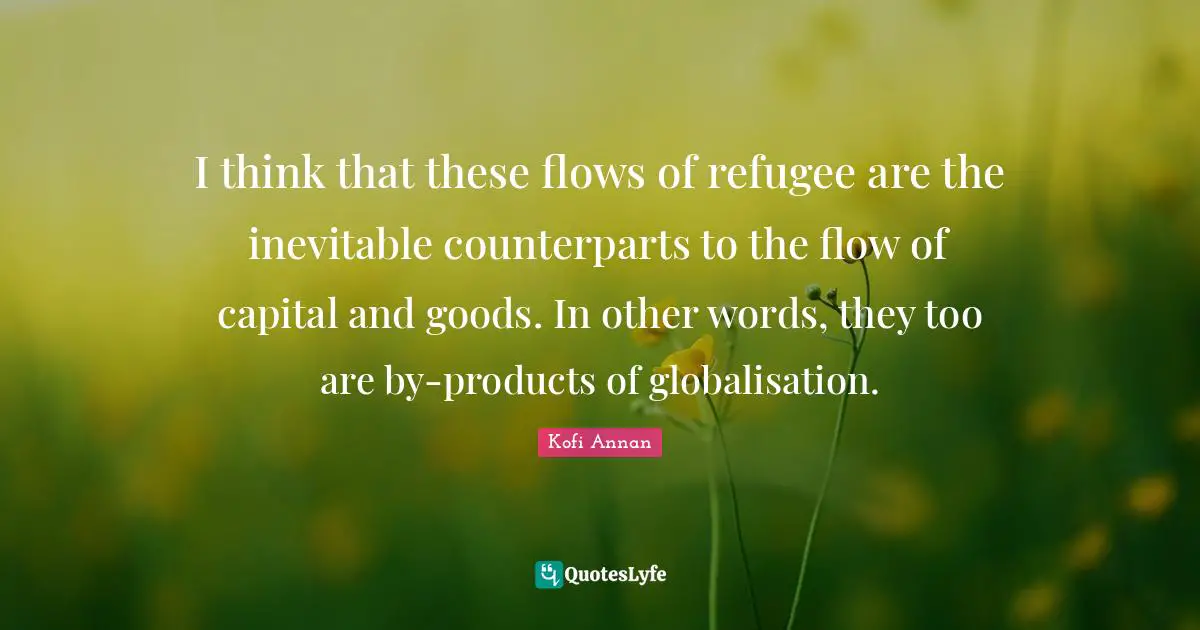 I think that these flows of refugee are the inevitable counterparts to the flow of capital and goods. In other words, they too are by-products of globalisation.