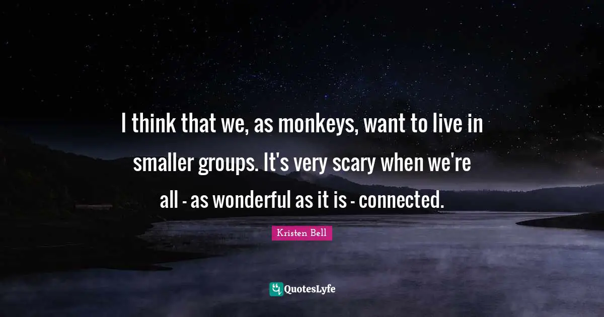 Kristen Bell Quotes: "I think that we, as monkeys, want to live in smaller groups. It's very scary when we're all - as wonderful as it is - connected."
