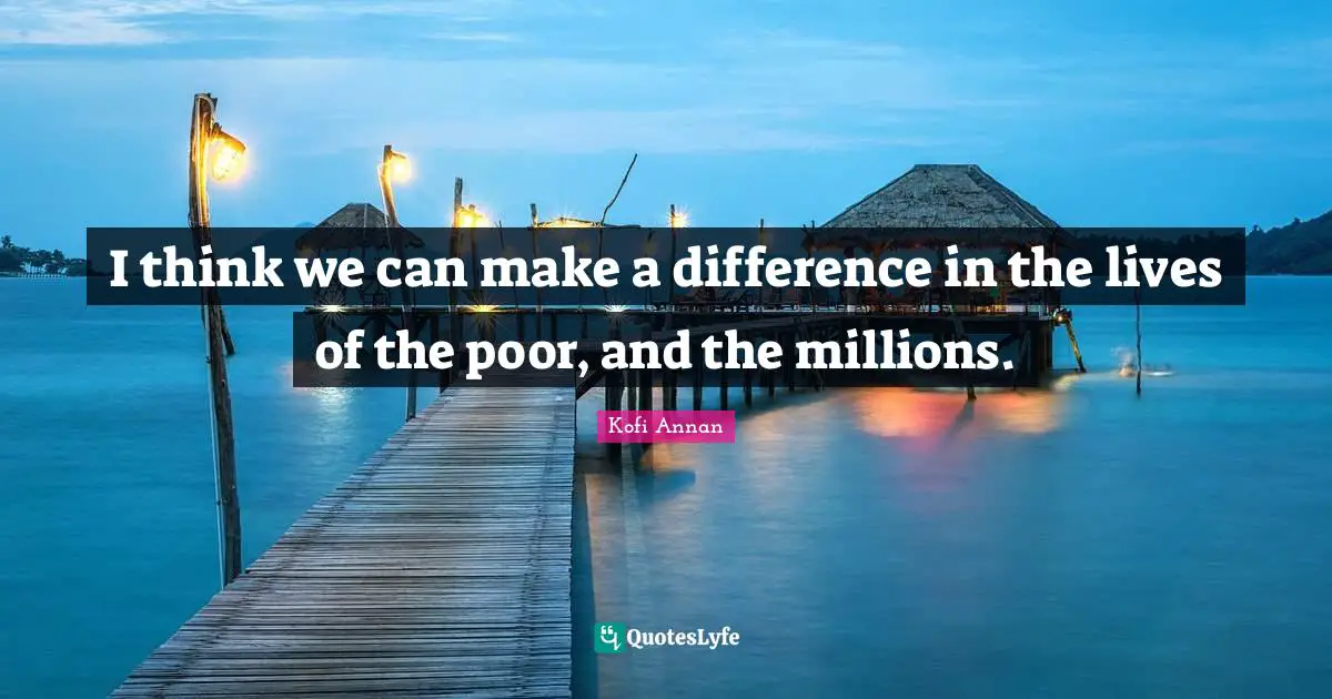 I think we can make a difference in the lives of the poor, and the millions.
