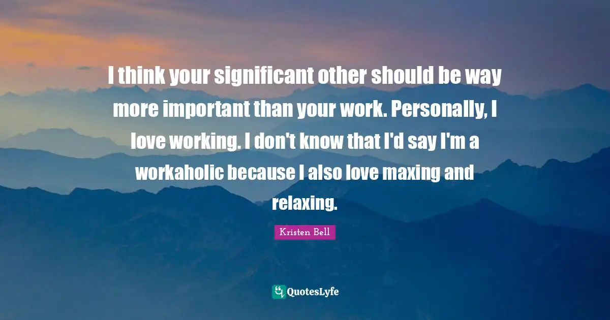 I think your significant other should be way more important than your work. Personally, I love working. I don't know that I'd say I'm a workaholic because I also love maxing and relaxing.