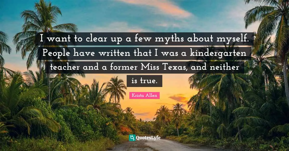 I want to clear up a few myths about myself. People have written that I was a kindergarten teacher and a former Miss Texas, and neither is true.