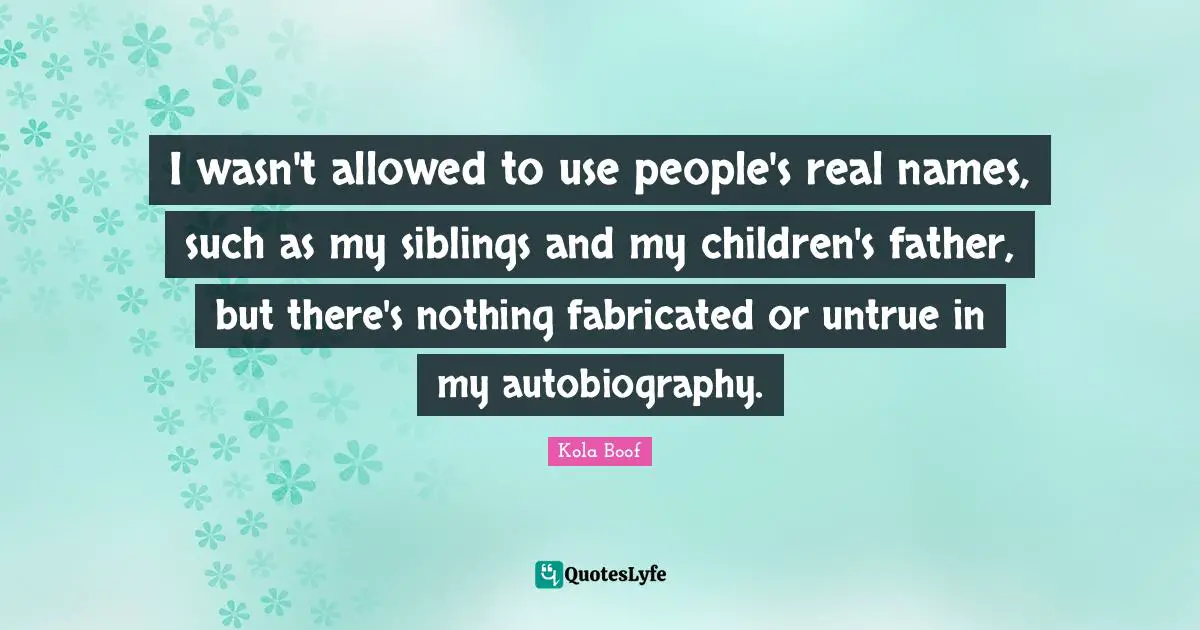 I wasn't allowed to use people's real names, such as my siblings and my children's father, but there's nothing fabricated or untrue in my autobiography.