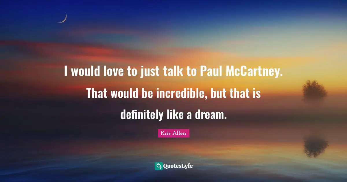 I would love to just talk to Paul McCartney. That would be incredible, but that is definitely like a dream.