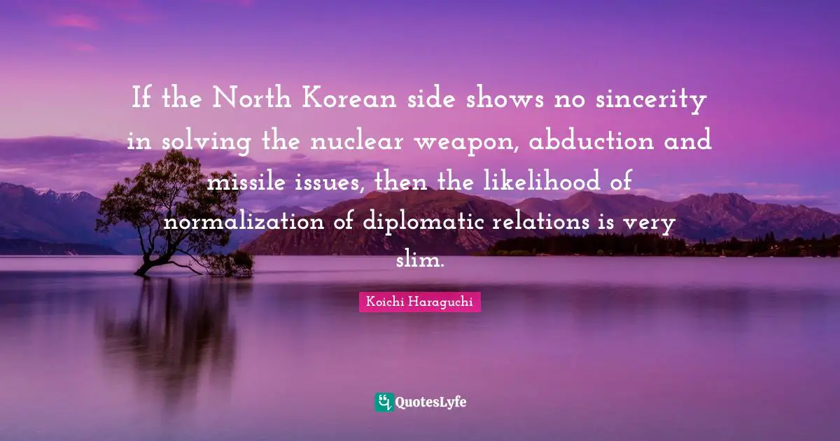 Sincerity Quotes: "If the North Korean side shows no sincerity in solving the nuclear weapon, abduction and missile issues, then the likelihood of normalization of diplomatic relations is very slim."