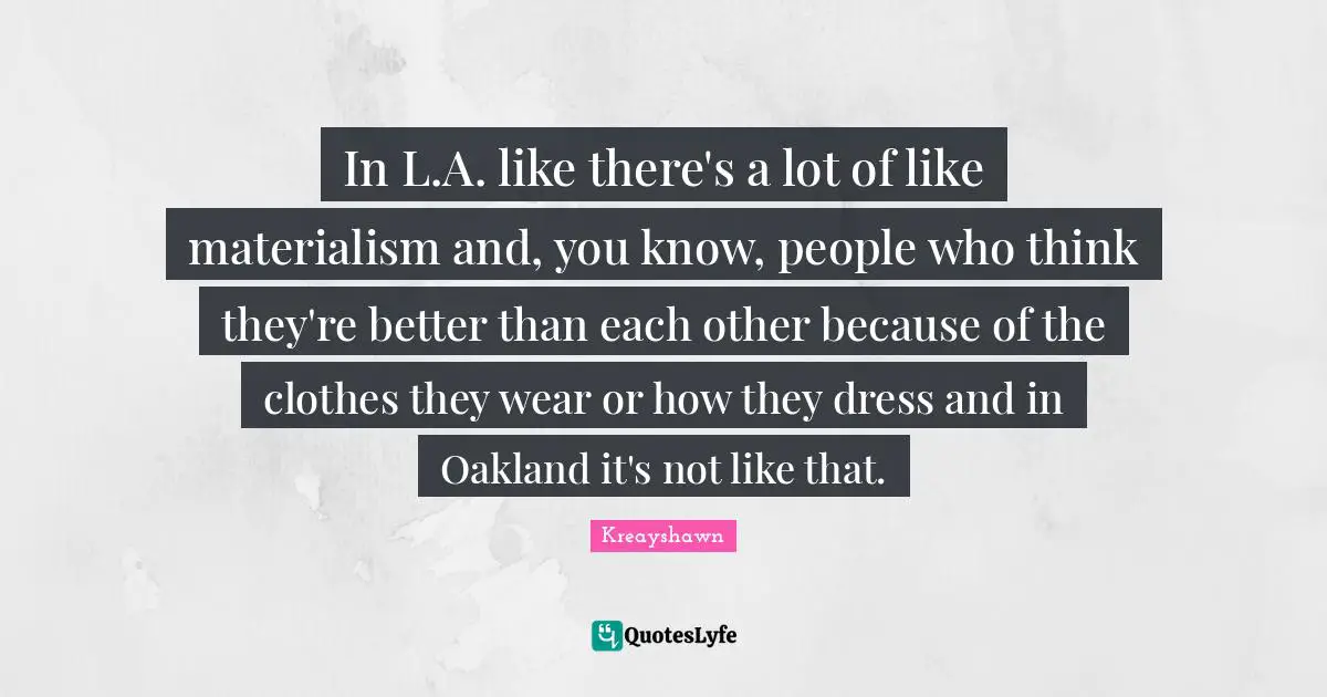 In L.A. like there's a lot of like materialism and, you know, people who think they're better than each other because of the clothes they wear or how they dress and in Oakland it's not like that.