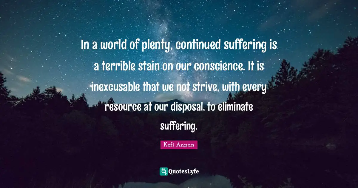 In a world of plenty, continued suffering is a terrible stain on our conscience. It is inexcusable that we not strive, with every resource at our disposal, to eliminate suffering.