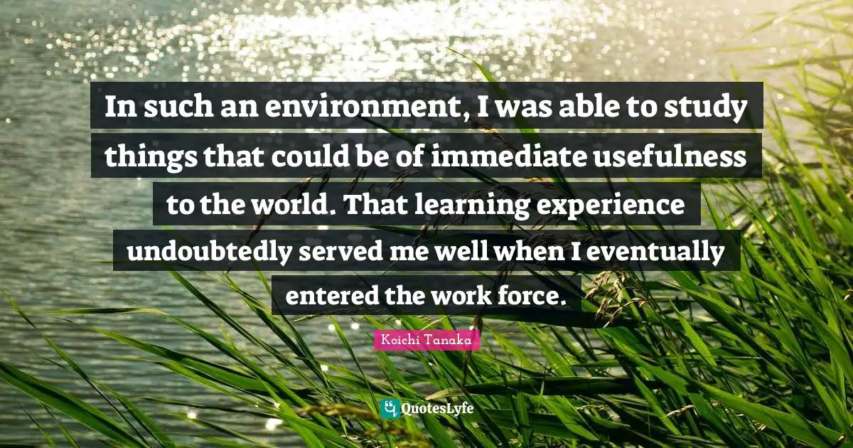 In such an environment, I was able to study things that could be of immediate usefulness to the world. That learning experience undoubtedly served me well when I eventually entered the work force.