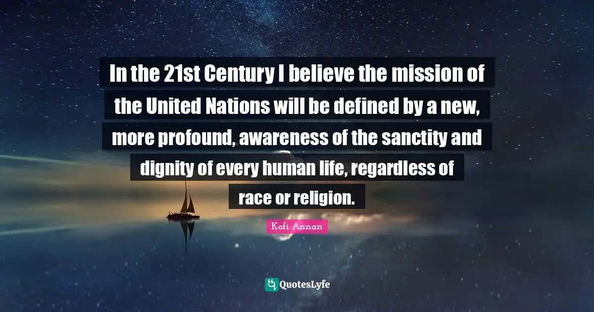 In the 21st Century I believe the mission of the United Nations will be defined by a new, more profound, awareness of the sanctity and dignity of every human life, regardless of race or religion.