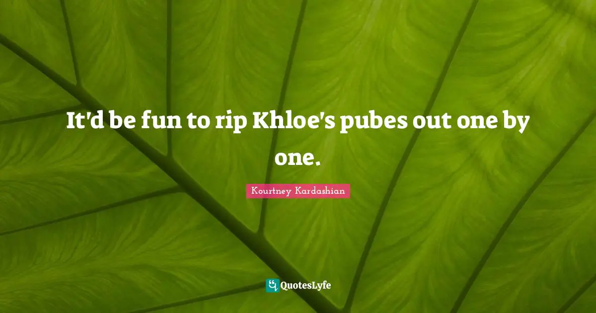 It'd be fun to rip Khloe's pubes out one by one.