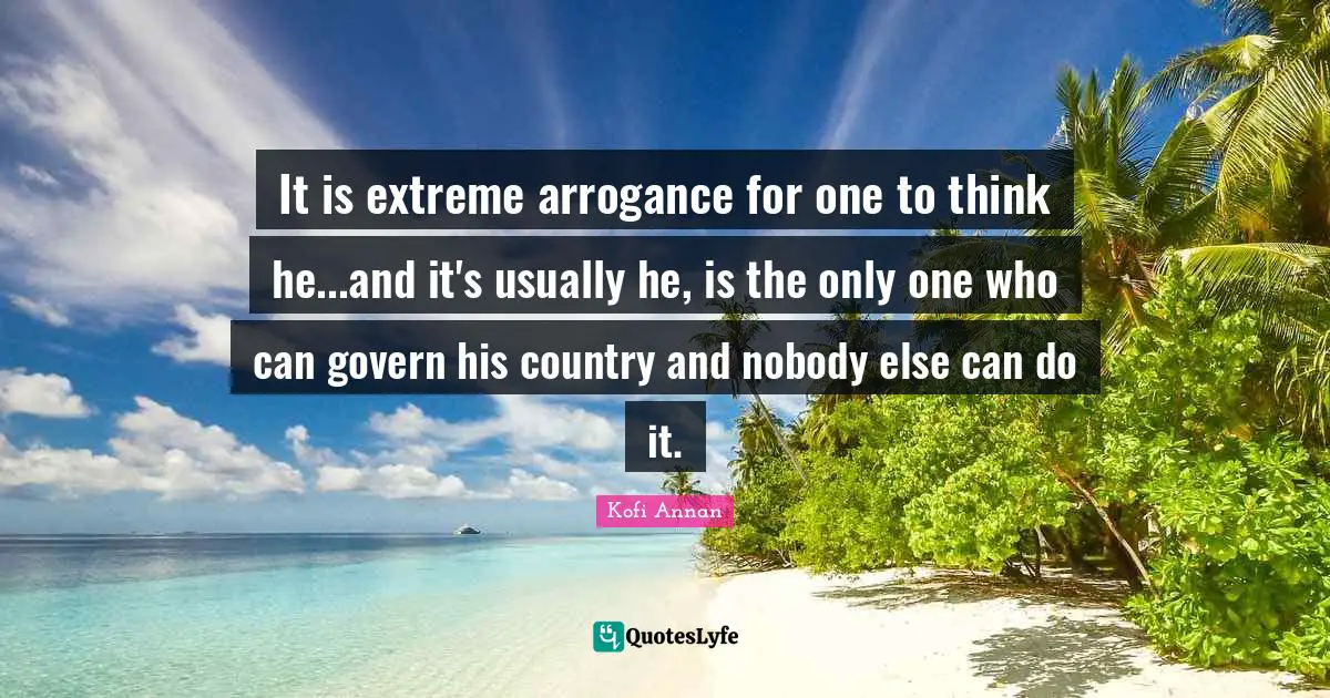 It is extreme arrogance for one to think he...and it's usually he, is the only one who can govern his country and nobody else can do it.