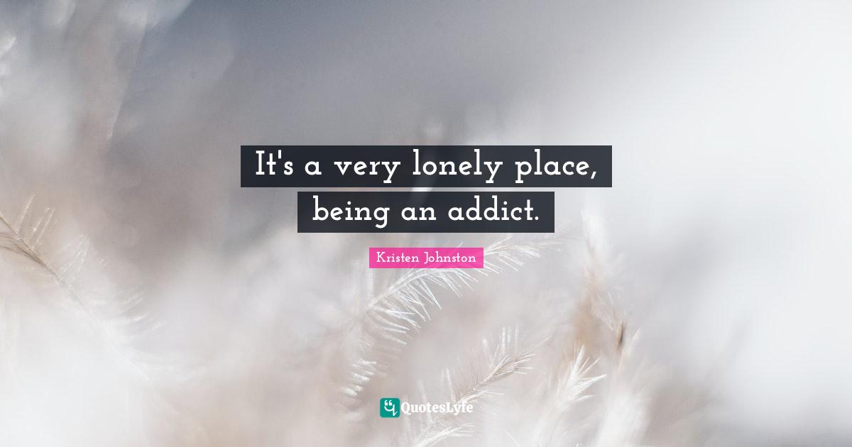 It's a very lonely place, being an addict.