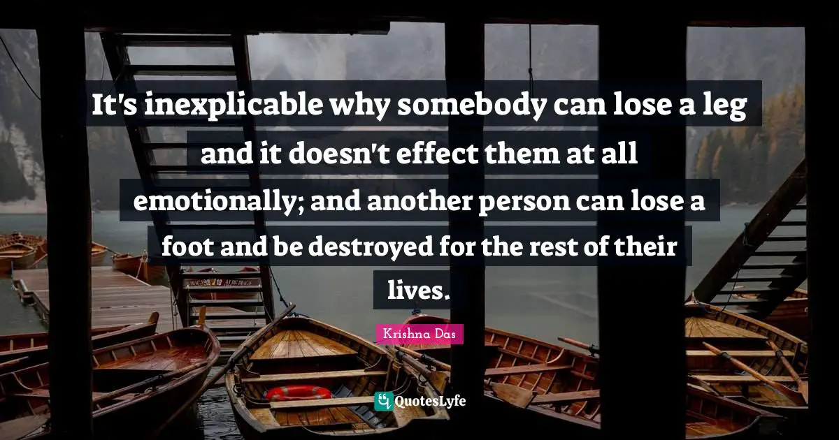 It's inexplicable why somebody can lose a leg and it doesn't effect them at all emotionally; and another person can lose a foot and be destroyed for the rest of their lives.