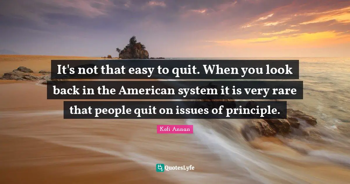 It's not that easy to quit. When you look back in the American system it is very rare that people quit on issues of principle.