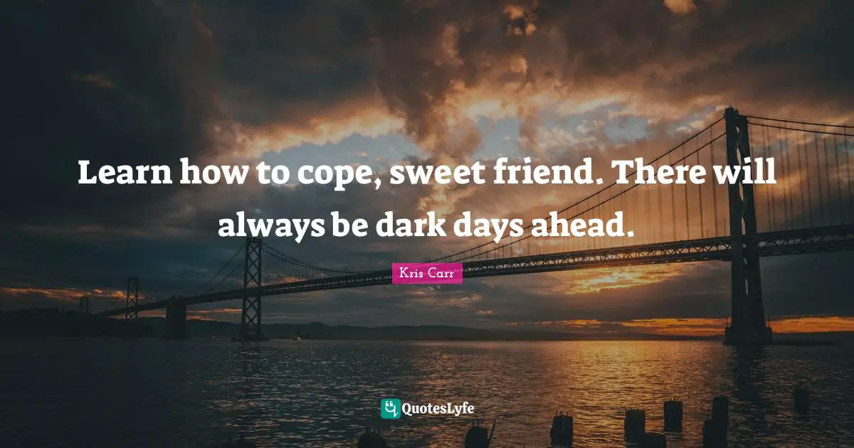 Learn how to cope, sweet friend. There will always be dark days ahead.
