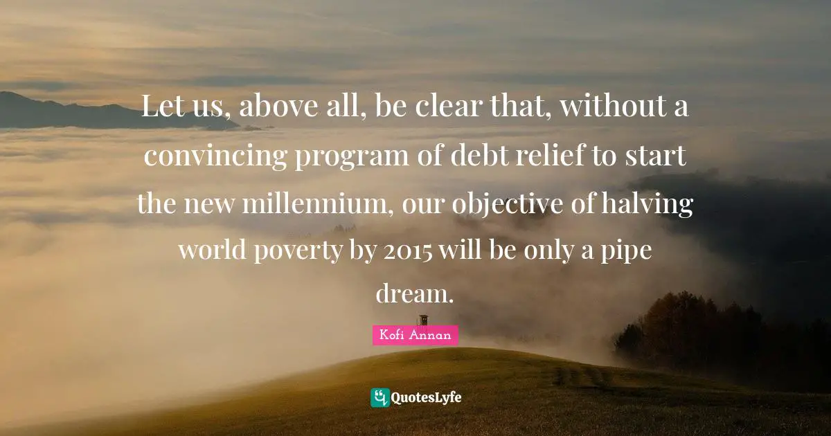 Let us, above all, be clear that, without a convincing program of debt relief to start the new millennium, our objective of halving world poverty by 2015 will be only a pipe dream.