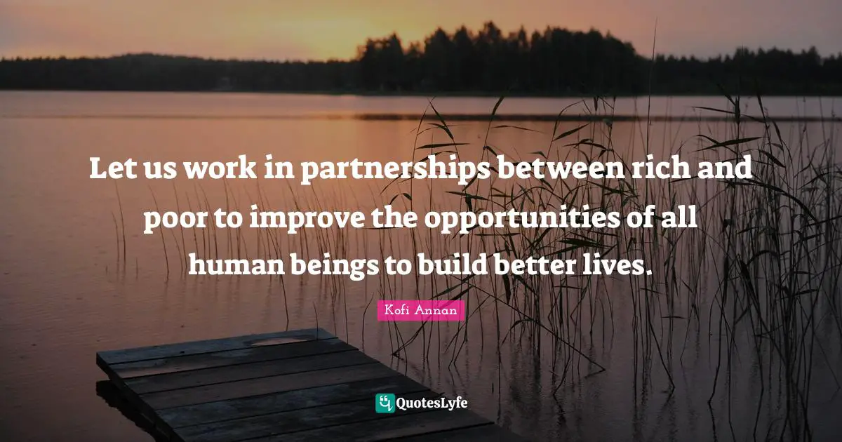 Let us work in partnerships between rich and poor to improve the opportunities of all human beings to build better lives.