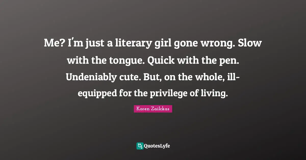 Me? I'm just a literary girl gone wrong. Slow with the tongue. Quick with the pen. Undeniably cute. But, on the whole, ill-equipped for the privilege of living.