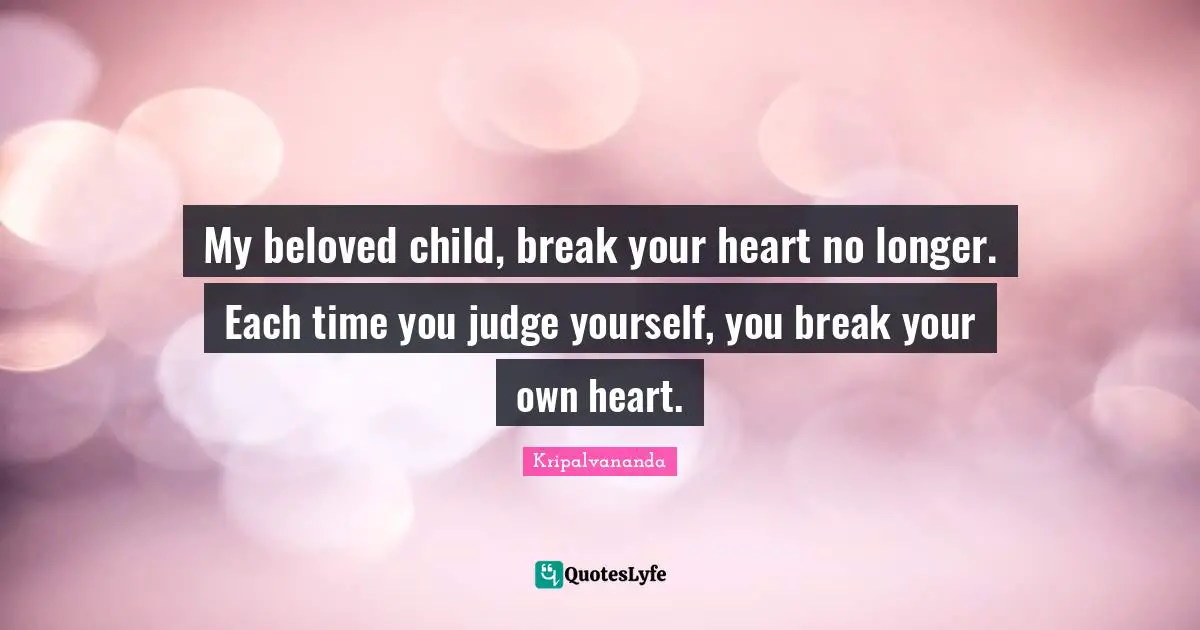 My beloved child, break your heart no longer. Each time you judge yourself, you break your own heart.