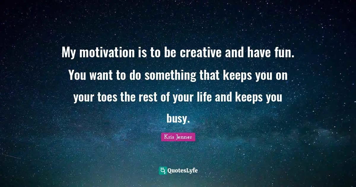 My motivation is to be creative and have fun. You want to do something that keeps you on your toes the rest of your life and keeps you busy.