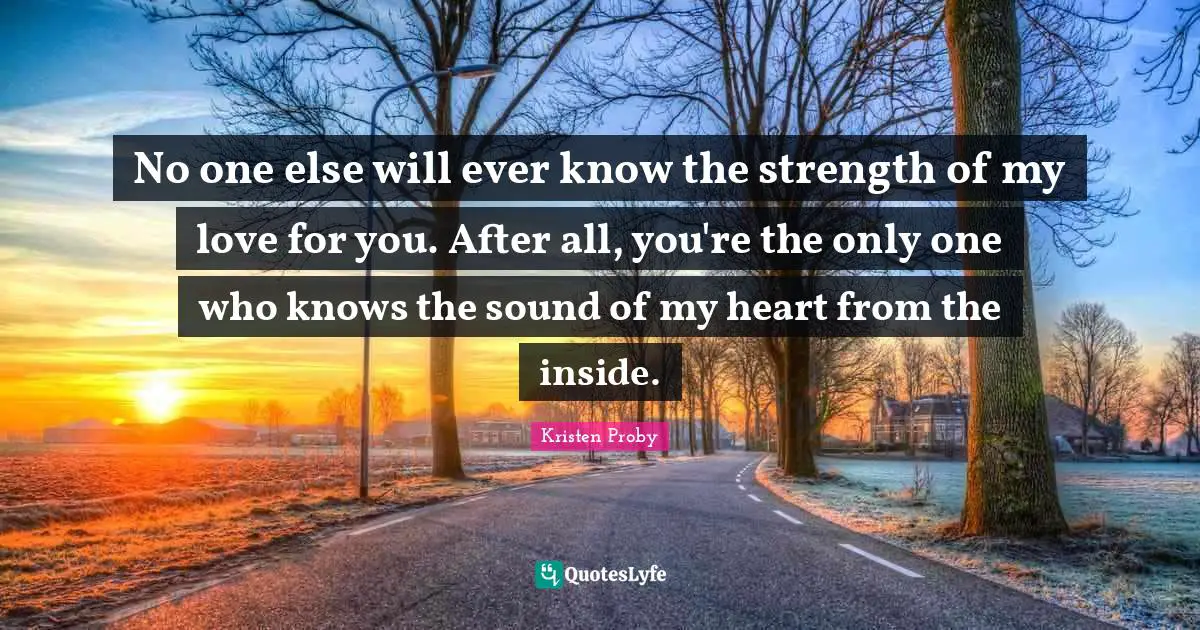 Kristen Proby Quotes: "No one else will ever know the strength of my love for you. After all, you're the only one who knows the sound of my heart from the inside."
