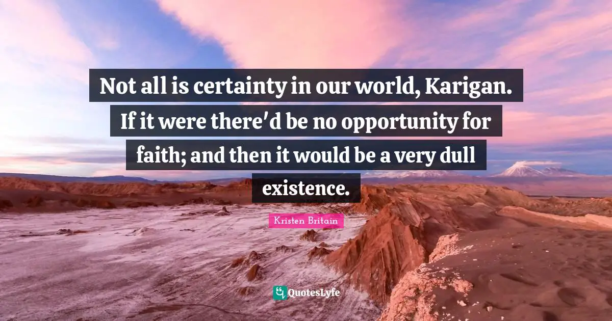 Not all is certainty in our world, Karigan. If it were there'd be no opportunity for faith; and then it would be a very dull existence.