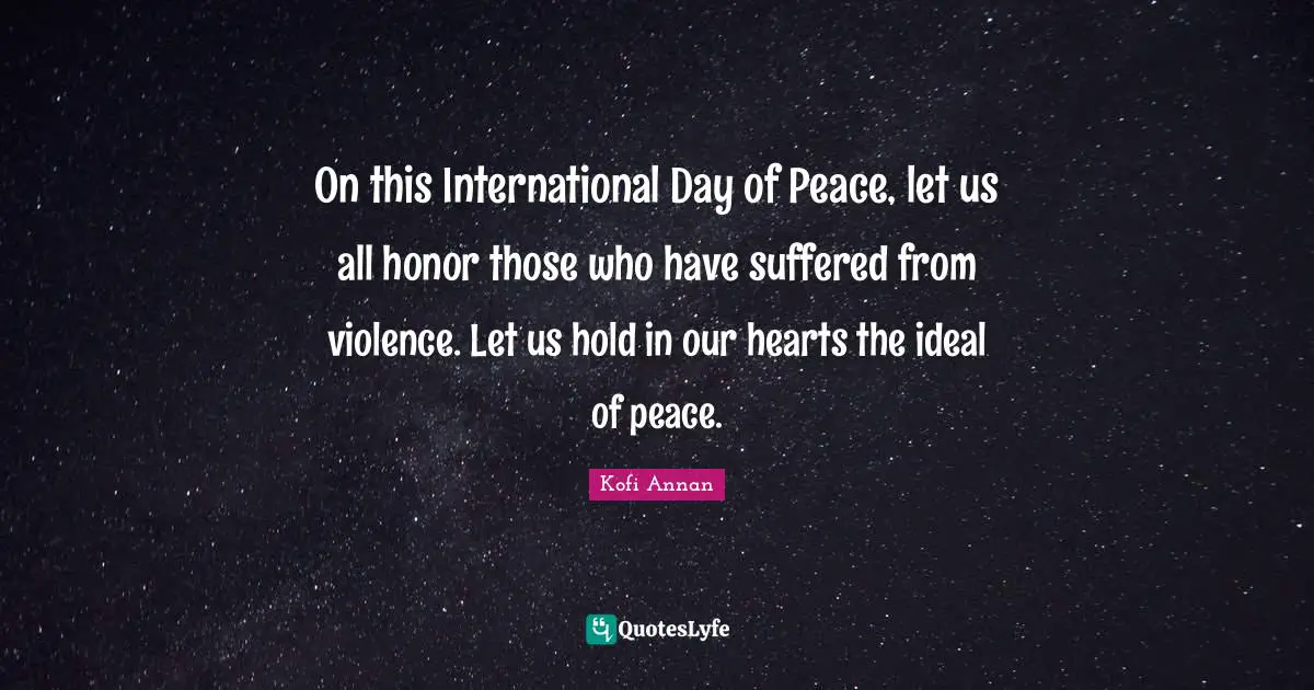 On this International Day of Peace, let us all honor those who have suffered from violence. Let us hold in our hearts the ideal of peace.