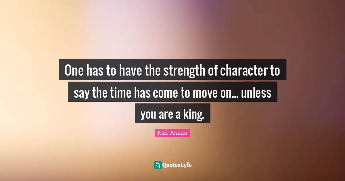 One has to have the strength of character to say the time has come to move on... unless you are a king.