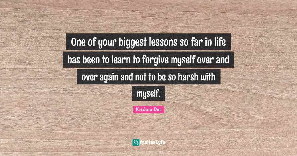 One of your biggest lessons so far in life has been to learn to forgive myself over and over again and not to be so harsh with myself.