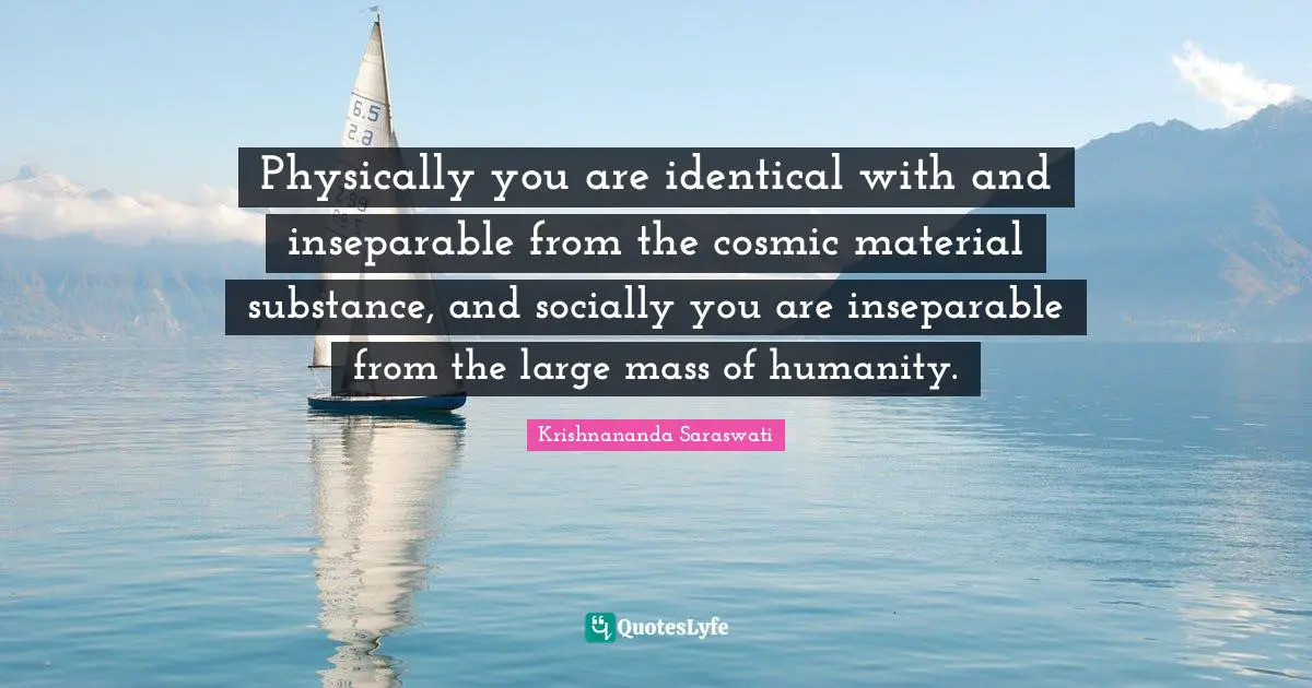 Physically you are identical with and inseparable from the cosmic material substance, and socially you are inseparable from the large mass of humanity.