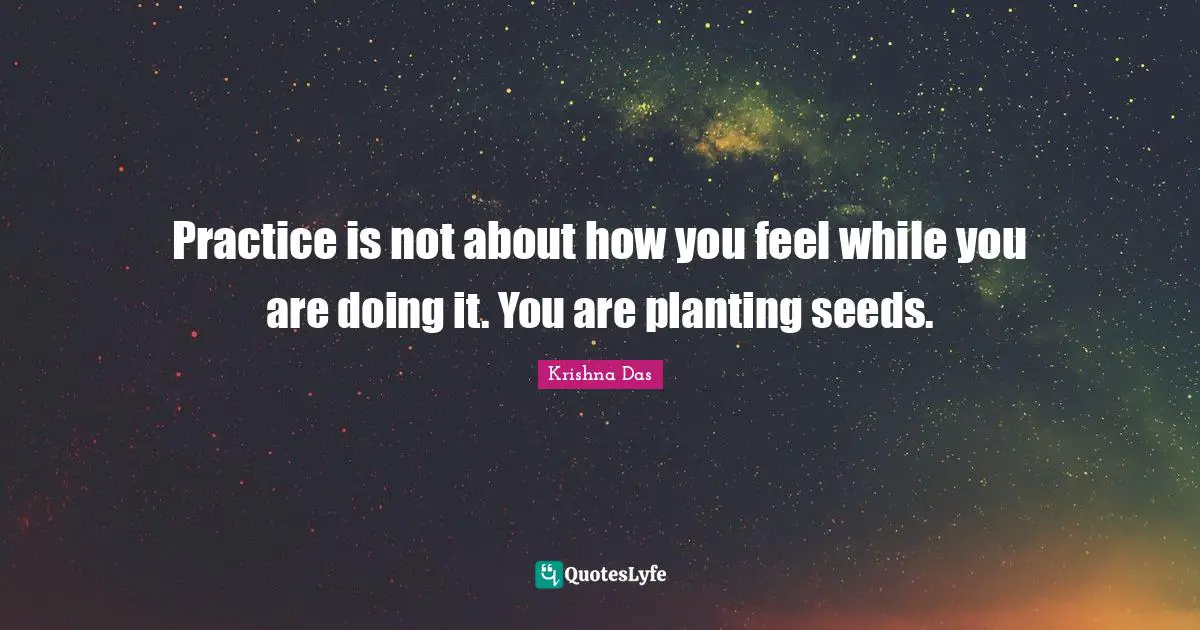 Practice is not about how you feel while you are doing it. You are planting seeds.