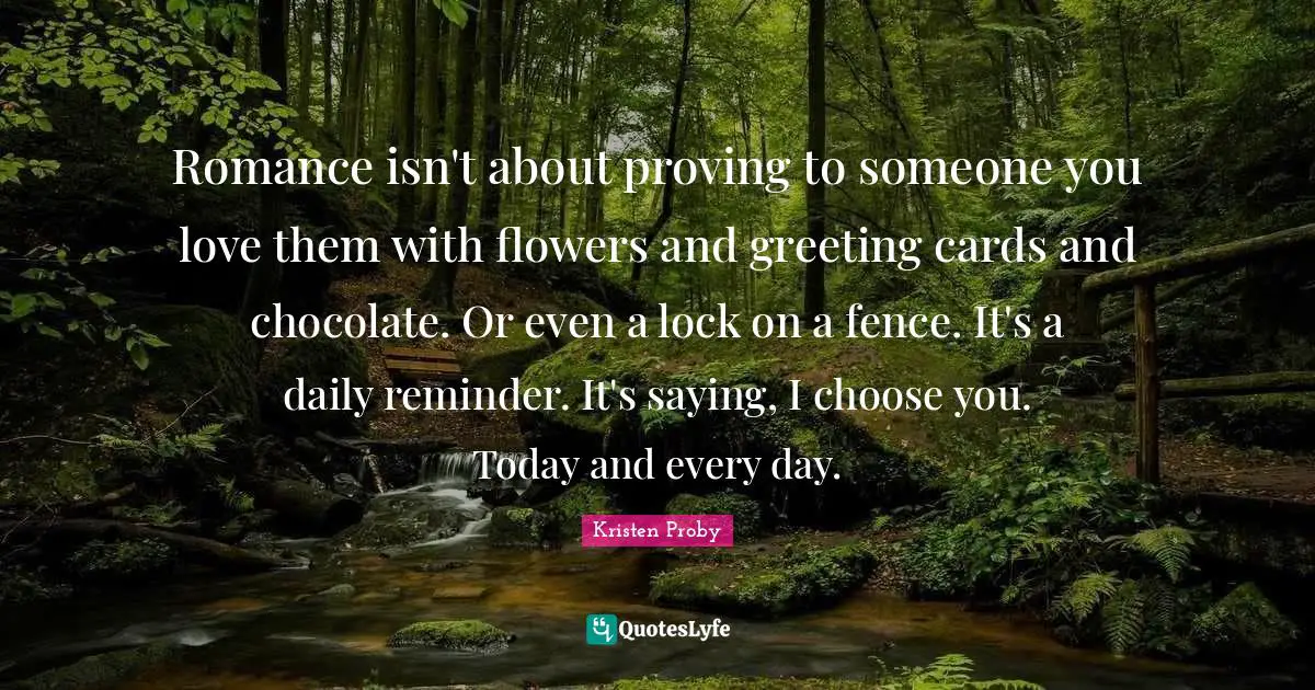 Kristen Proby Quotes: "Romance isn't about proving to someone you love them with flowers and greeting cards and chocolate. Or even a lock on a fence. It's a daily reminder. It's saying, I choose you. Today and every day."