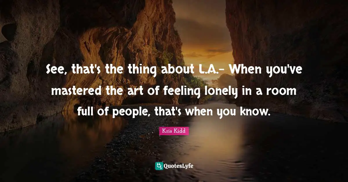 See, that's the thing about L.A.- When you've mastered the art of feeling lonely in a room full of people, that's when you know.