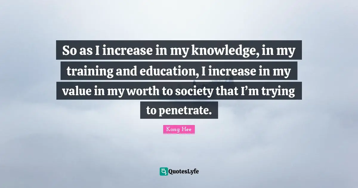 So as I increase in my knowledge, in my training and education, I increase in my value in my worth to society that I’m trying to penetrate.