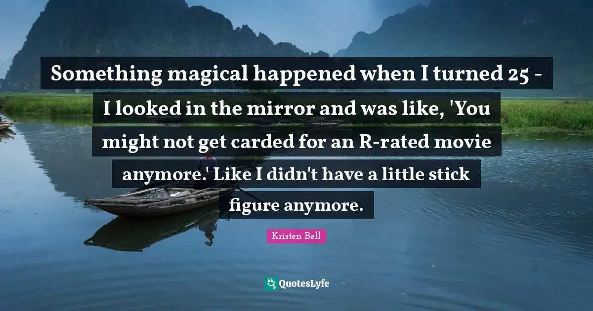 Kristen Bell Quotes: "Something magical happened when I turned 25 - I looked in the mirror and was like, 'You might not get carded for an R-rated movie anymore.' Like I didn't have a little stick figure anymore."
