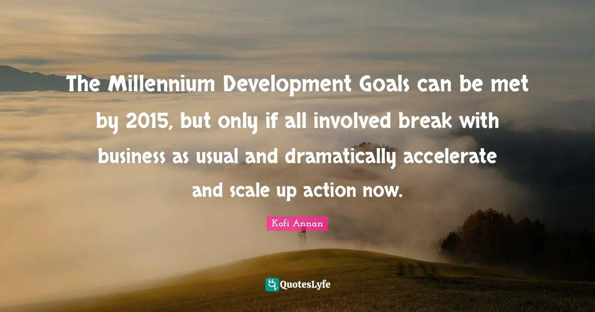 Involved Quotes: "The Millennium Development Goals can be met by 2015, but only if all involved break with business as usual and dramatically accelerate and scale up action now."