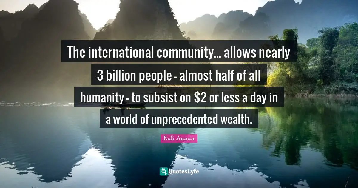 The international community... allows nearly 3 billion people - almost half of all humanity - to subsist on $2 or less a day in a world of unprecedented wealth.