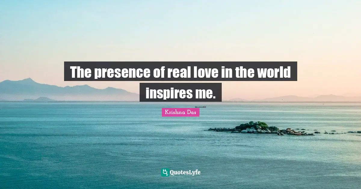 The presence of real love in the world inspires me.
